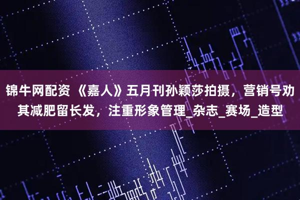 锦牛网配资 《嘉人》五月刊孙颖莎拍摄，营销号劝其减肥留长发，注重形象管理_杂志_赛场_造型