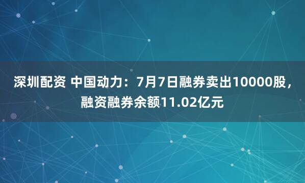 深圳配资 中国动力：7月7日融券卖出10000股，融资融券余额11.02亿元