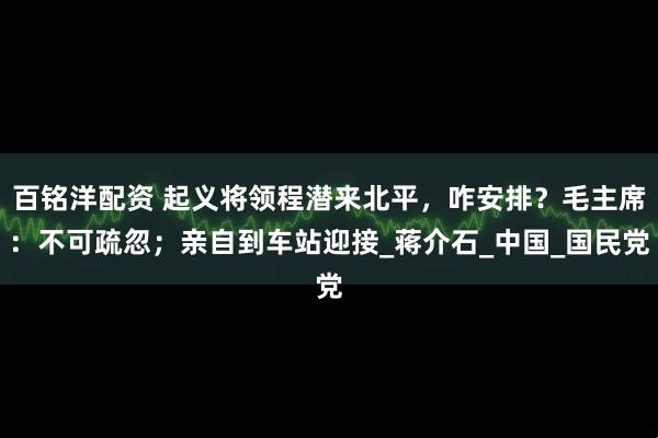 百铭洋配资 起义将领程潜来北平，咋安排？毛主席：不可疏忽；亲自到车站迎接_蒋介石_中国_国民党