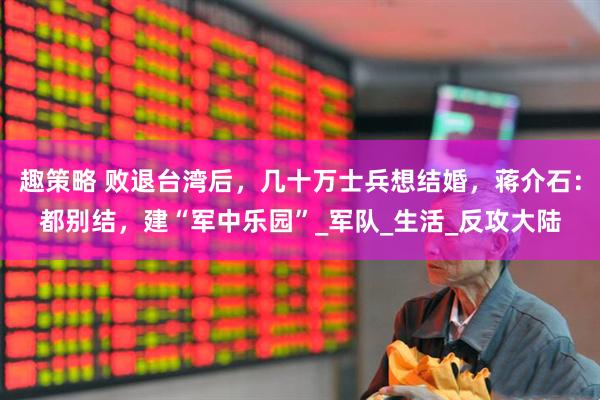 趣策略 败退台湾后，几十万士兵想结婚，蒋介石：都别结，建“军中乐园”_军队_生活_反攻大陆