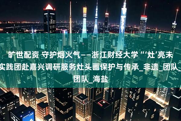 旷世配资 守护烟火气——浙江财经大学“‘灶’亮未来”实践团赴嘉兴调研服务灶头画保护与传承_非遗_团队_海盐