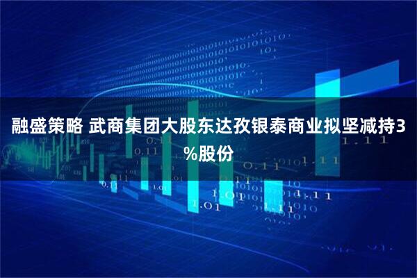 融盛策略 武商集团大股东达孜银泰商业拟坚减持3%股份