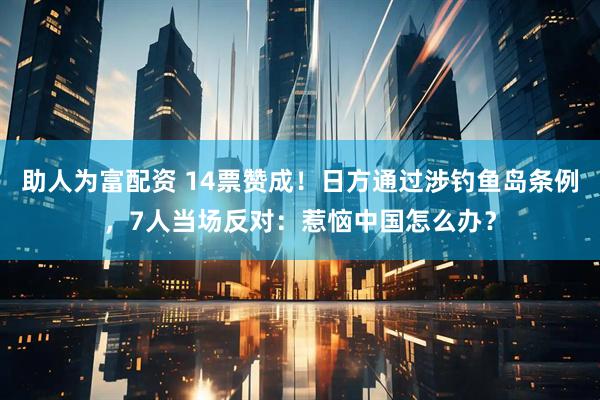 助人为富配资 14票赞成！日方通过涉钓鱼岛条例，7人当场反对：惹恼中国怎么办？