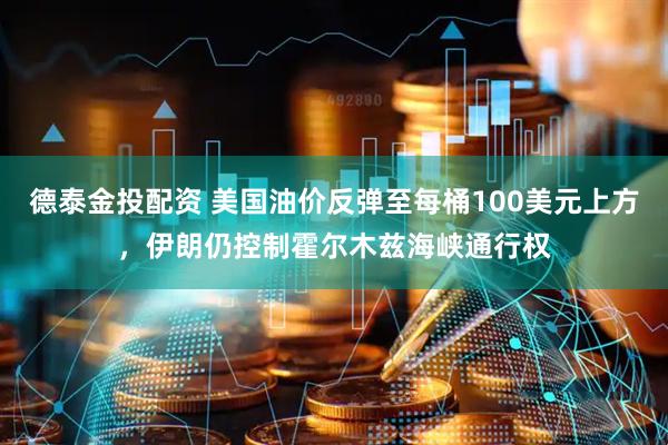 德泰金投配资 美国油价反弹至每桶100美元上方，伊朗仍控制霍尔木兹海峡通行权