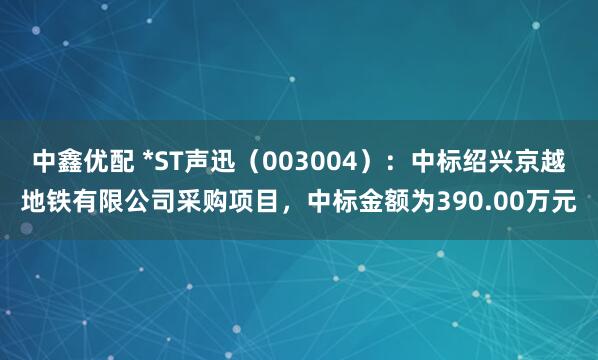 中鑫优配 *ST声迅（003004）：中标绍兴京越地铁有限公司采购项目，中标金额为390.00万元