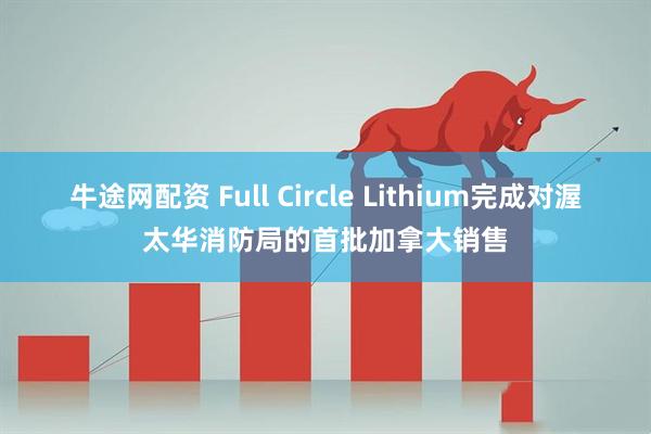 牛途网配资 Full Circle Lithium完成对渥太华消防局的首批加拿大销售