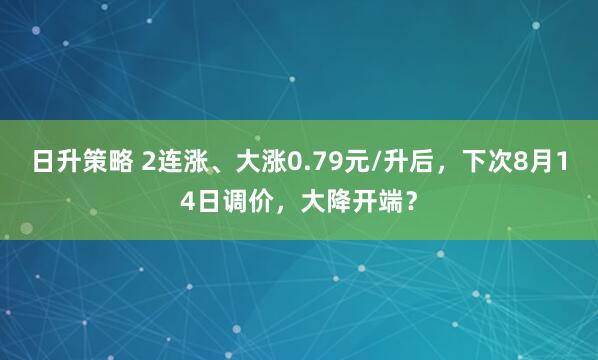 日升策略 2连涨、大涨0.79元/升后，下次8月14日调价，大降开端？