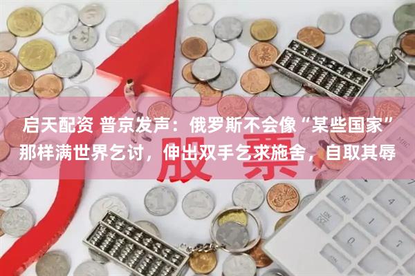 启天配资 普京发声：俄罗斯不会像“某些国家”那样满世界乞讨，伸出双手乞求施舍，自取其辱